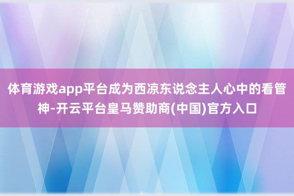 体育游戏app平台成为西凉东说念主人心中的看管神-开云平台皇马赞助商(中国)官方入口