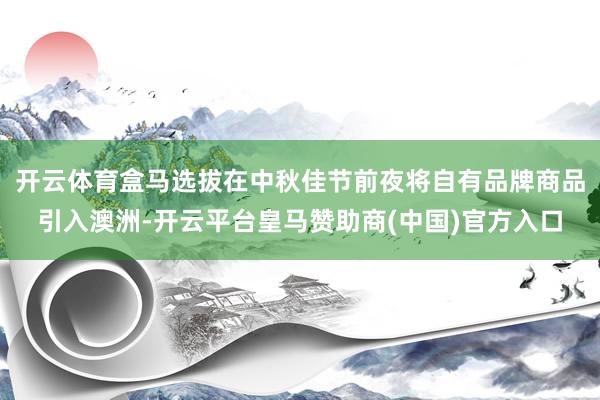 开云体育盒马选拔在中秋佳节前夜将自有品牌商品引入澳洲-开云平台皇马赞助商(中国)官方入口