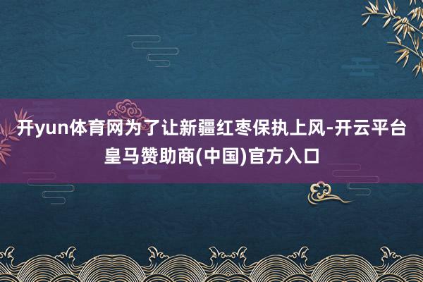 开yun体育网为了让新疆红枣保执上风-开云平台皇马赞助商(中国)官方入口