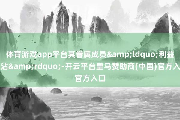体育游戏app平台其眷属成员&ldquo;利益均沾&rdquo;-开云平台皇马赞助商(中国)官方入口