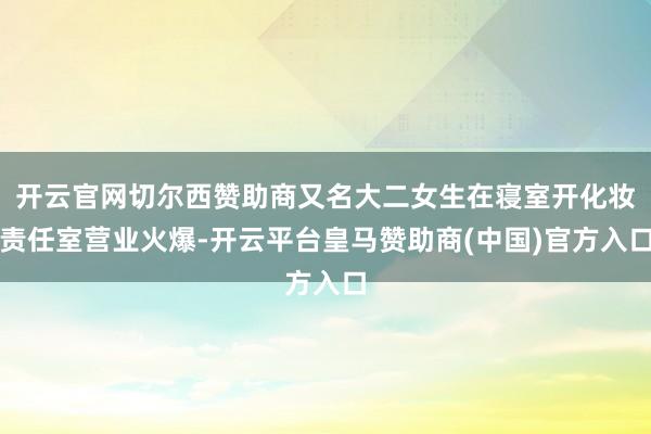 开云官网切尔西赞助商又名大二女生在寝室开化妆责任室营业火爆-开云平台皇马赞助商(中国)官方入口