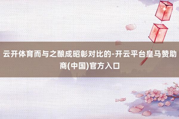 云开体育而与之酿成昭彰对比的-开云平台皇马赞助商(中国)官方入口