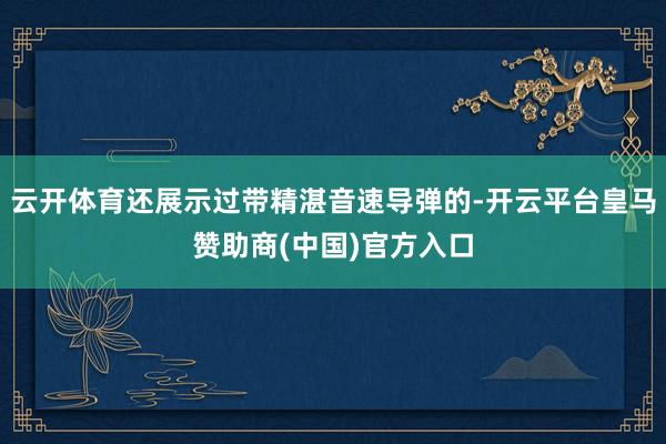 云开体育还展示过带精湛音速导弹的-开云平台皇马赞助商(中国)官方入口