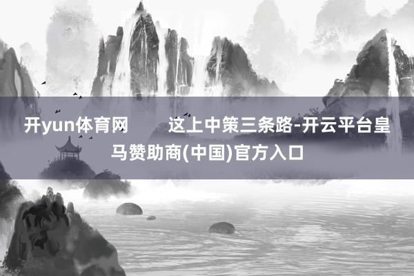 开yun体育网        这上中策三条路-开云平台皇马赞助商(中国)官方入口