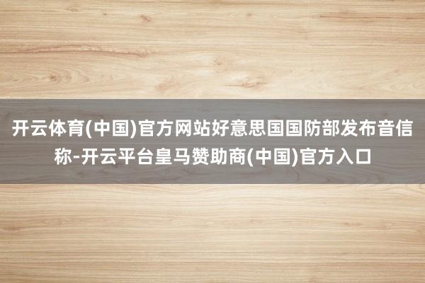 开云体育(中国)官方网站好意思国国防部发布音信称-开云平台皇马赞助商(中国)官方入口