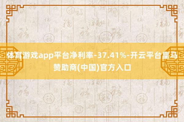 体育游戏app平台净利率-37.41%-开云平台皇马赞助商(中国)官方入口