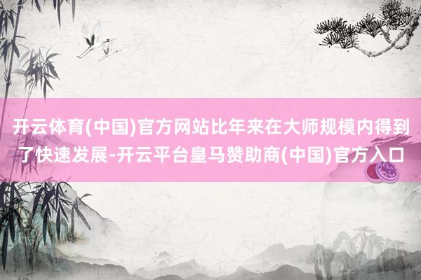 开云体育(中国)官方网站比年来在大师规模内得到了快速发展-开云平台皇马赞助商(中国)官方入口