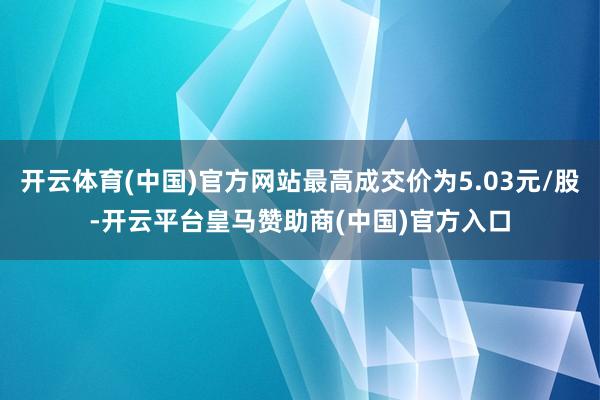 开云体育(中国)官方网站最高成交价为5.03元/股-开云平台皇马赞助商(中国)官方入口