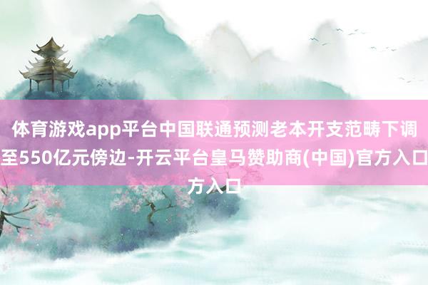体育游戏app平台中国联通预测老本开支范畴下调至550亿元傍边-开云平台皇马赞助商(中国)官方入口